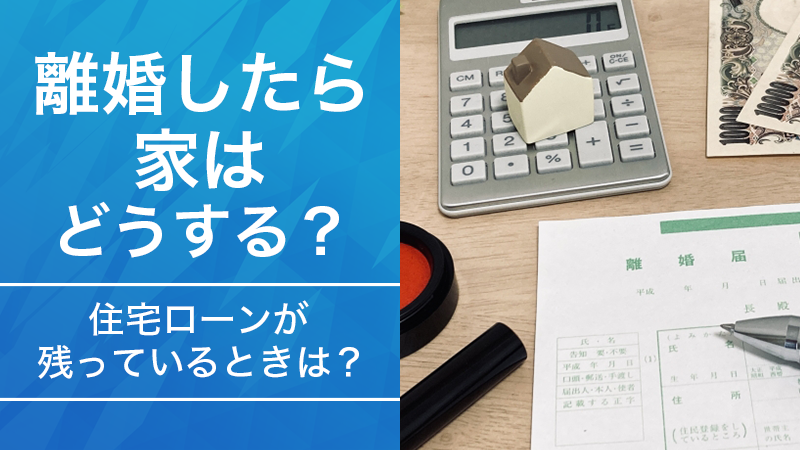 離婚したら家はどうする？住宅ローンが残っているときは？